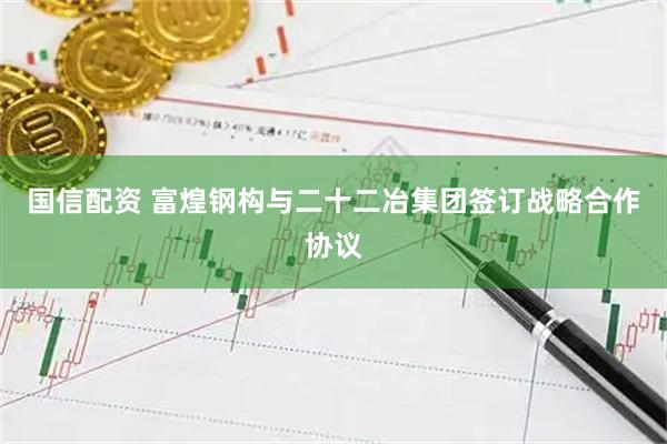 国信配资 富煌钢构与二十二冶集团签订战略合作协议