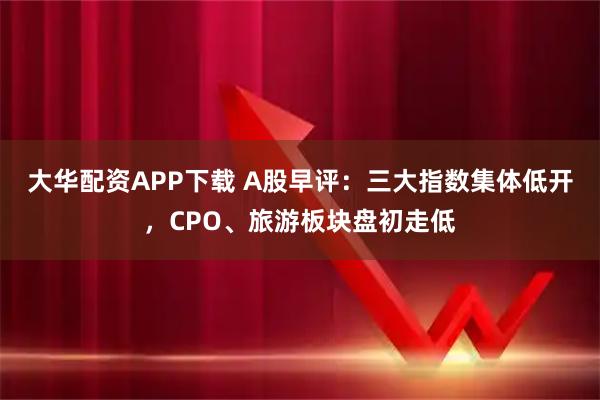大华配资APP下载 A股早评：三大指数集体低开，CPO、旅游板块盘初走低