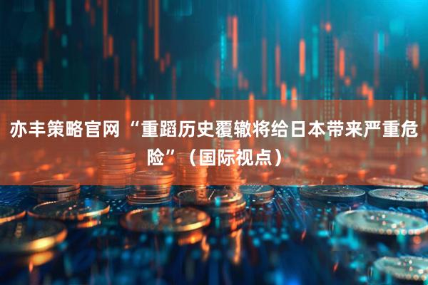亦丰策略官网 “重蹈历史覆辙将给日本带来严重危险”（国际视点）