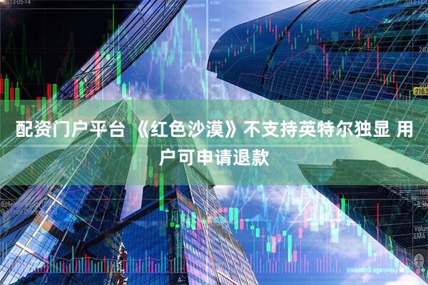 配资门户平台 《红色沙漠》不支持英特尔独显 用户可申请退款
