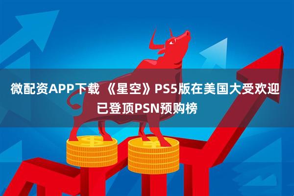 微配资APP下载 《星空》PS5版在美国大受欢迎 已登顶PSN预购榜