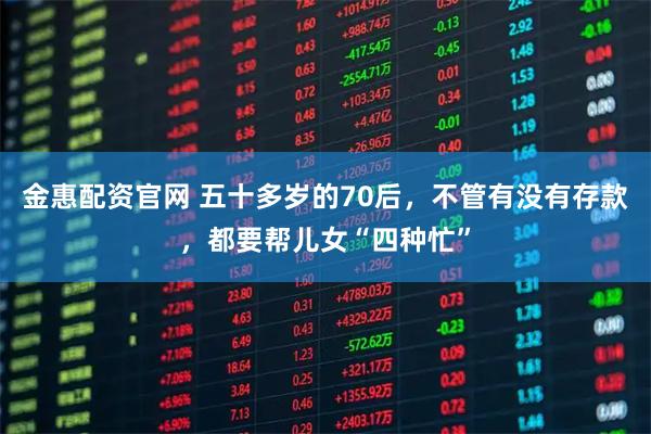 金惠配资官网 五十多岁的70后，不管有没有存款，都要帮儿女“四种忙”