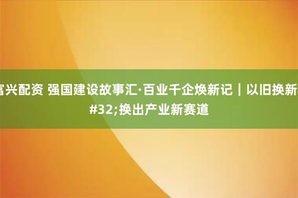 富兴配资 强国建设故事汇·百业千企焕新记｜以旧换新 换出产业新赛道