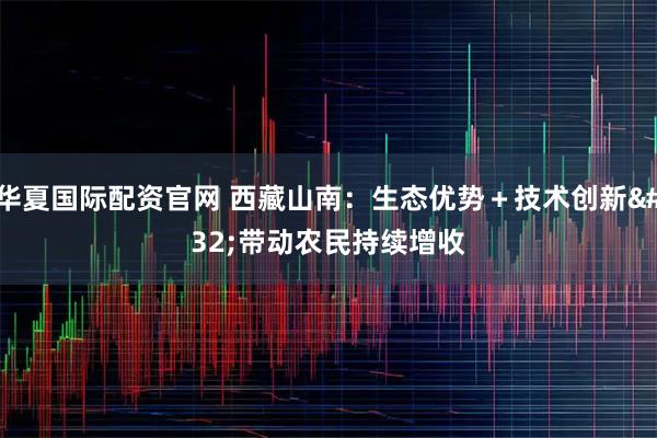 华夏国际配资官网 西藏山南：生态优势＋技术创新 带动农民持续增收