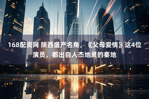 168配资网 陕西盛产名角，《父母爱情》这4位演员，都出自人杰地灵的秦地