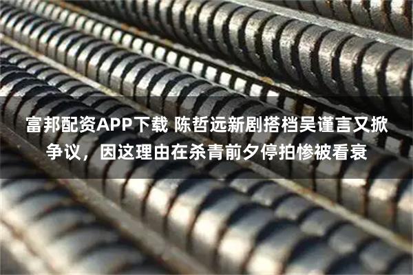 富邦配资APP下载 陈哲远新剧搭档吴谨言又掀争议，因这理由在杀青前夕停拍惨被看衰