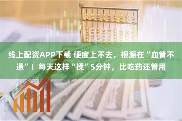 线上配资APP下载 硬度上不去,根源在“血管不通”!每天这样“揉”5分钟,比吃药还管用