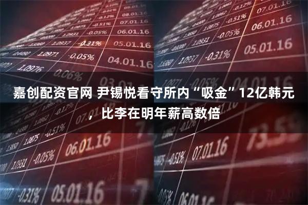 嘉创配资官网 尹锡悦看守所内“吸金”12亿韩元，比李在明年薪高数倍