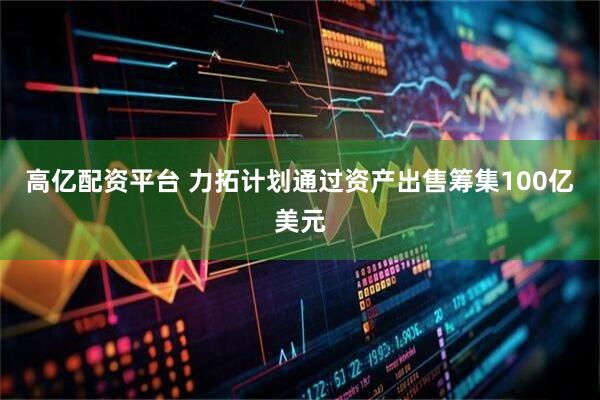 高亿配资平台 力拓计划通过资产出售筹集100亿美元