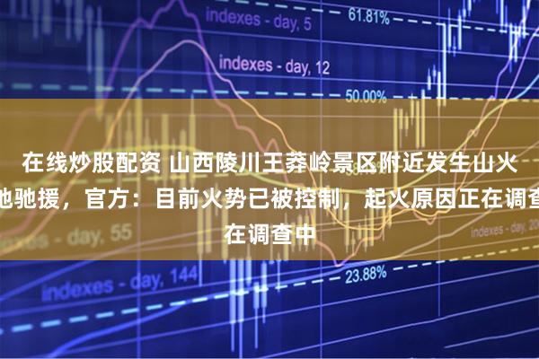 在线炒股配资 山西陵川王莽岭景区附近发生山火多地驰援,官方:目前火势已被控制,起火原因正在调查中