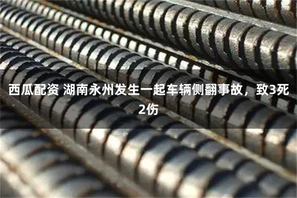 西瓜配资 湖南永州发生一起车辆侧翻事故,致3死2伤
