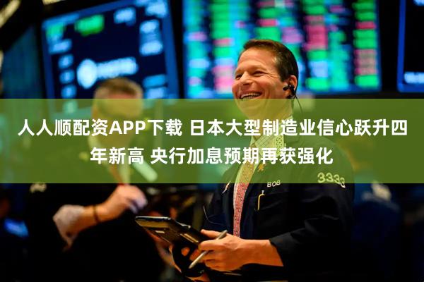 人人顺配资APP下载 日本大型制造业信心跃升四年新高 央行加息预期再获强化