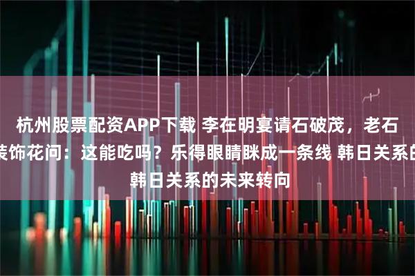 杭州股票配资APP下载 李在明宴请石破茂，老石拿起桌上装饰花问：这能吃吗？乐得眼睛眯成一条线 韩日关系的未来转向