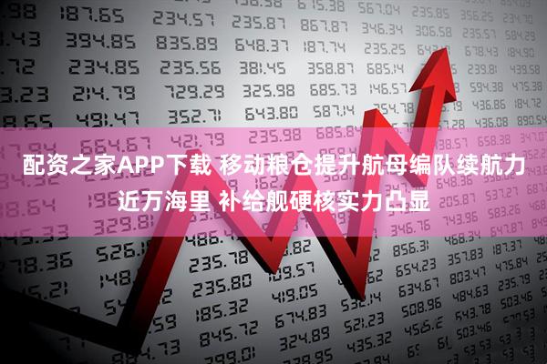 配资之家APP下载 移动粮仓提升航母编队续航力近万海里 补给舰硬核实力凸显