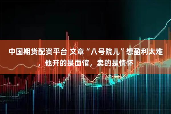 中国期货配资平台 文章“八号院儿”想盈利太难，他开的是面馆，卖的是情怀