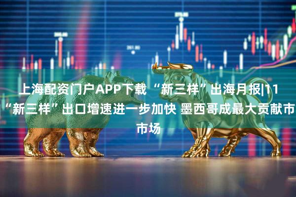 上海配资门户APP下载 “新三样”出海月报|11月“新三样”出口增速进一步加快 墨西哥成最大贡献市场