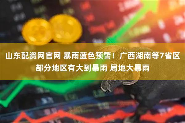 山东配资网官网 暴雨蓝色预警！广西湖南等7省区部分地区有大到暴雨 局地大暴雨