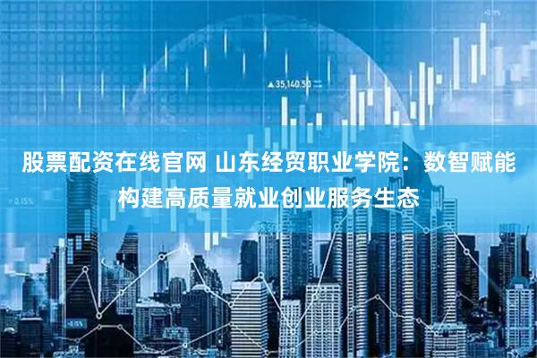 股票配资在线官网 山东经贸职业学院：数智赋能构建高质量就业创业服务生态