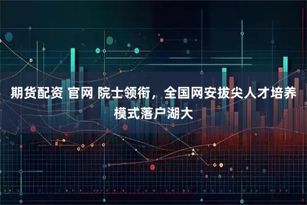 期货配资 官网 院士领衔，全国网安拔尖人才培养模式落户湖大