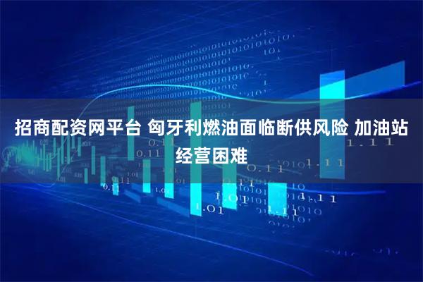 招商配资网平台 匈牙利燃油面临断供风险 加油站经营困难