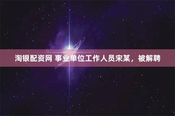 淘银配资网 事业单位工作人员宋某，被解聘