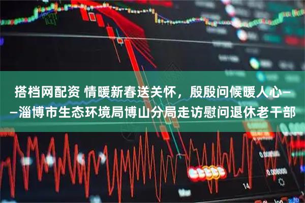 搭档网配资 情暖新春送关怀，殷殷问候暖人心——淄博市生态环境局博山分局走访慰问退休老干部