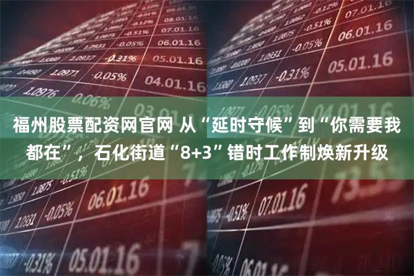 福州股票配资网官网 从“延时守候”到“你需要我都在”，石化街道“8+3”错时工作制焕新升级