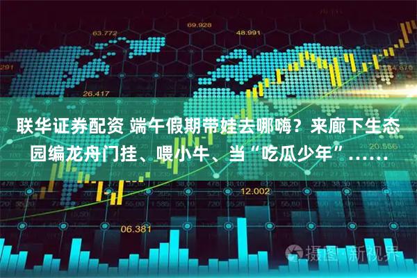 联华证券配资 端午假期带娃去哪嗨？来廊下生态园编龙舟门挂、喂小牛、当“吃瓜少年”……