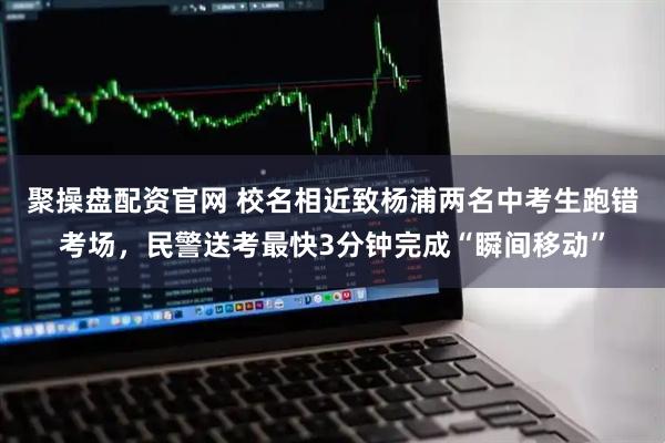 聚操盘配资官网 校名相近致杨浦两名中考生跑错考场，民警送考最快3分钟完成“瞬间移动”