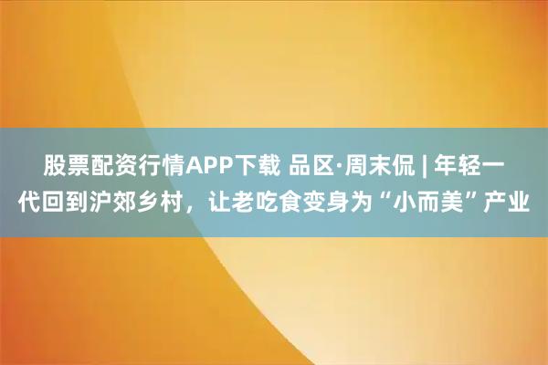 股票配资行情APP下载 品区·周末侃 | 年轻一代回到沪郊乡村，让老吃食变身为“小而美”产业