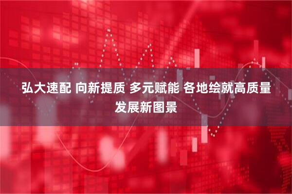 弘大速配 向新提质 多元赋能 各地绘就高质量发展新图景