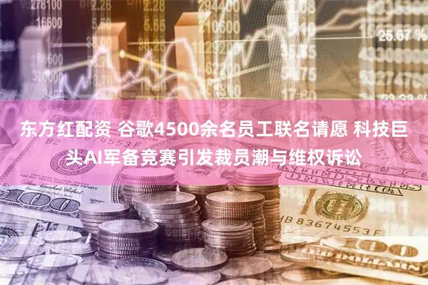 东方红配资 谷歌4500余名员工联名请愿 科技巨头AI军备竞赛引发裁员潮与维权诉讼
