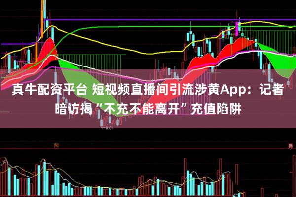 真牛配资平台 短视频直播间引流涉黄App：记者暗访揭“不充不能离开”充值陷阱