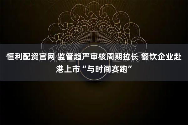 恒利配资官网 监管趋严审核周期拉长 餐饮企业赴港上市“与时间赛跑”