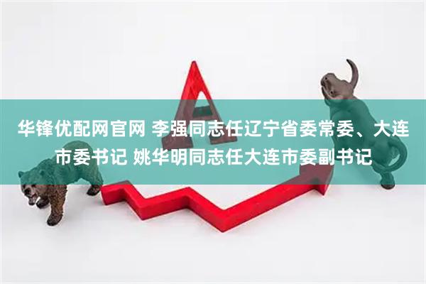 华锋优配网官网 李强同志任辽宁省委常委、大连市委书记 姚华明同志任大连市委副书记