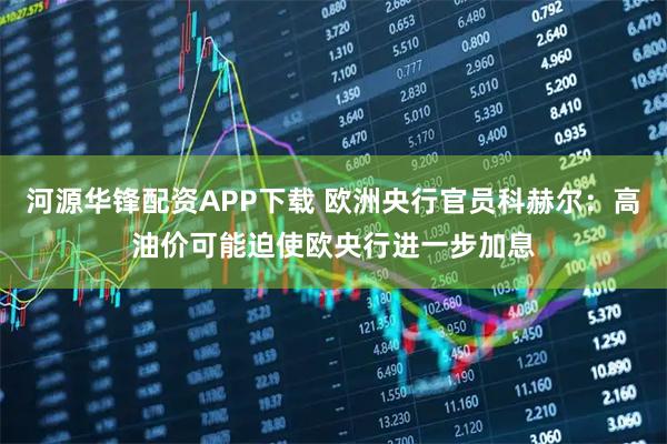 河源华锋配资APP下载 欧洲央行官员科赫尔：高油价可能迫使欧央行进一步加息
