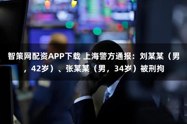 智策网配资APP下载 上海警方通报：刘某某（男，42岁）、张某某（男，34岁）被刑拘