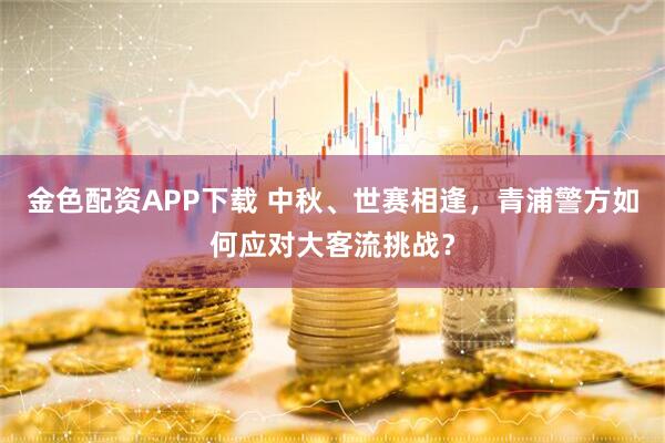 金色配资APP下载 中秋、世赛相逢，青浦警方如何应对大客流挑战？