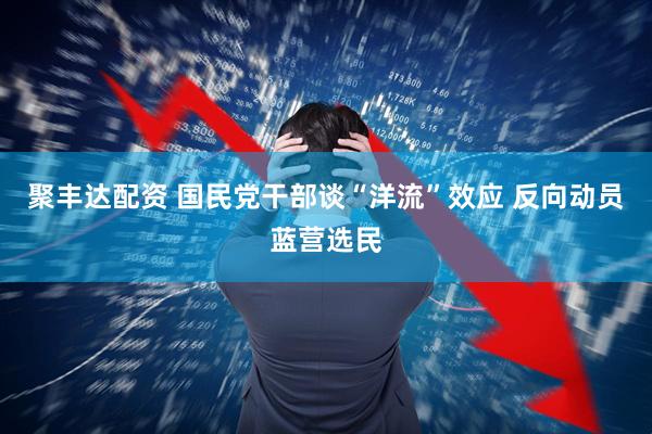 聚丰达配资 国民党干部谈“洋流”效应 反向动员蓝营选民