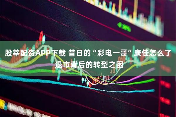 股莘配资APP下载 昔日的“彩电一哥”康佳怎么了 退市背后的转型之困