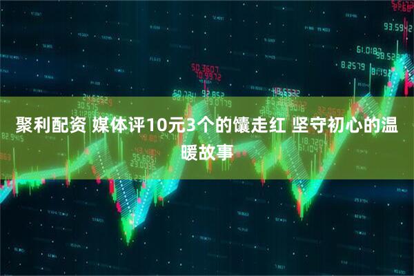 聚利配资 媒体评10元3个的馕走红 坚守初心的温暖故事